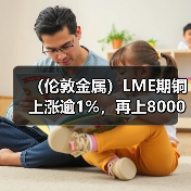 （伦敦金属）LME期铜上涨逾1%，再上8000美元关口，因需求前景改善