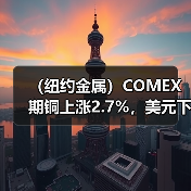 （纽约金属）COMEX期铜上涨2.7%，美元下跌带来支持