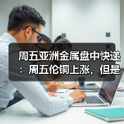 周五亚洲金属盘中快递：周五伦铜上涨，但是周线下跌4%以上