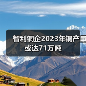 智利铜企2023年铜产量或达71万吨