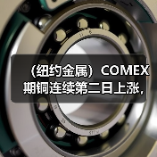 （纽约金属）COMEX期铜连续第二日上涨，铜价收高近1%